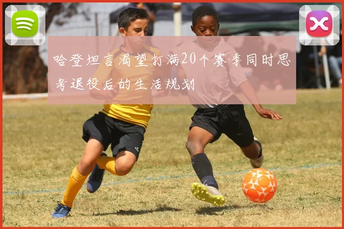 哈登坦言渴望打满20个赛季同时思考退役后的生活规划