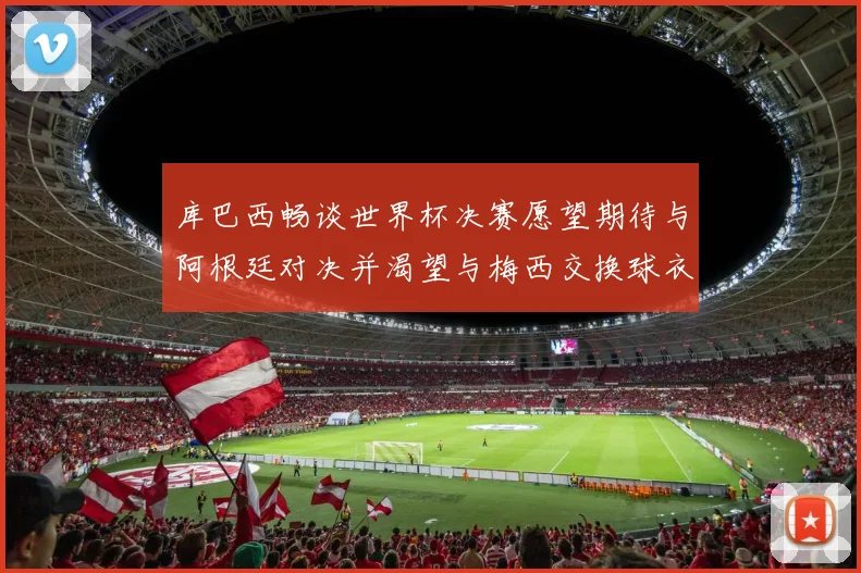 库巴西畅谈世界杯决赛愿望期待与阿根廷对决并渴望与梅西交换球衣