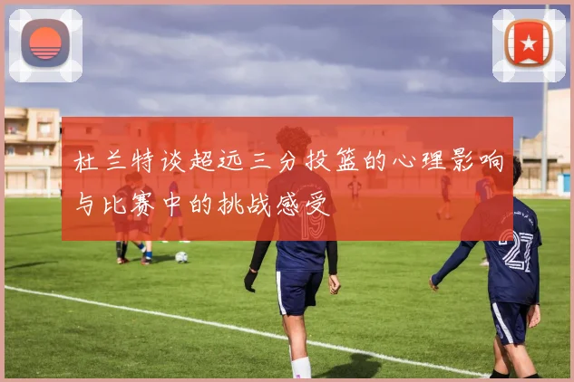 杜兰特谈超远三分投篮的心理影响与比赛中的挑战感受