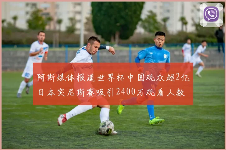 阿斯媒体报道世界杯中国观众超2亿日本突尼斯赛吸引2400万观看人数