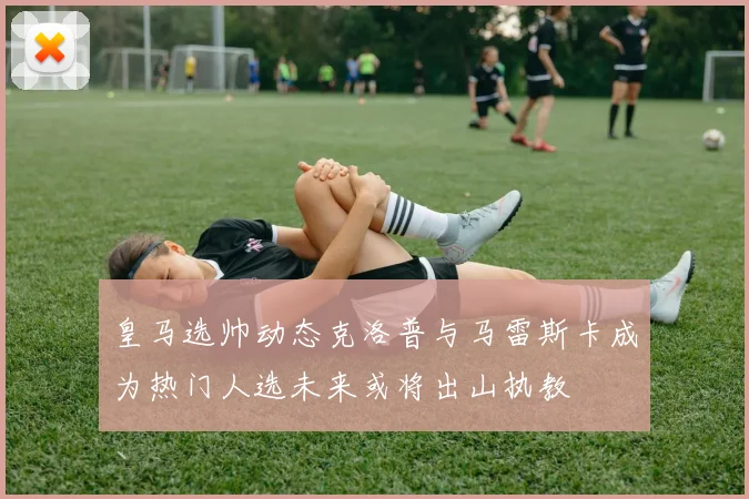 皇马选帅动态克洛普与马雷斯卡成为热门人选未来或将出山执教
