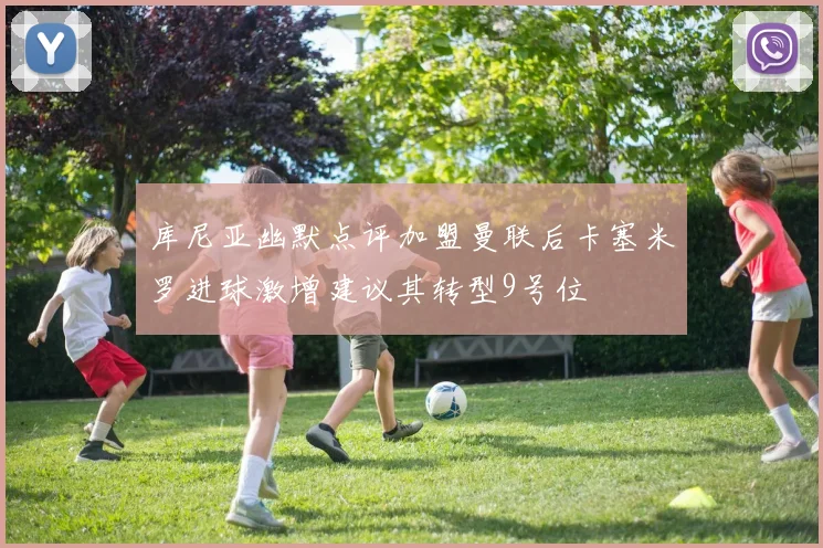 库尼亚幽默点评加盟曼联后卡塞米罗进球激增建议其转型9号位
