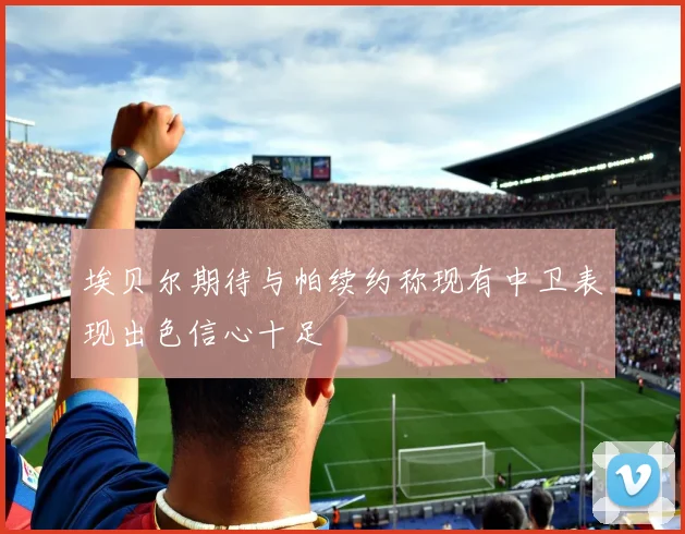 埃贝尔期待与帕续约称现有中卫表现出色信心十足