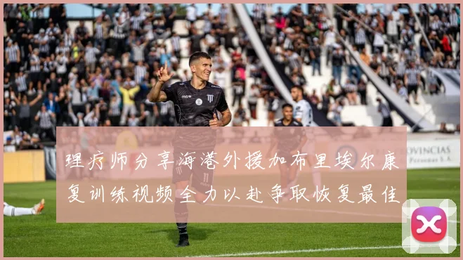 理疗师分享海港外援加布里埃尔康复训练视频全力以赴争取恢复最佳状态