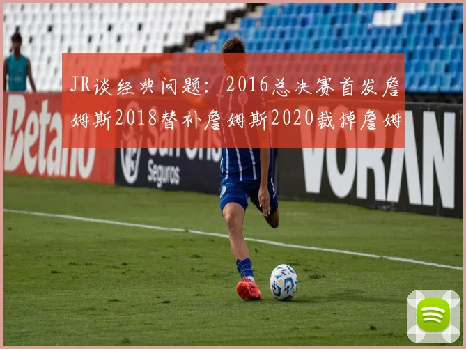 JR谈经典问题：2016总决赛首发詹姆斯2018替补詹姆斯2020裁掉詹姆斯的背后故事