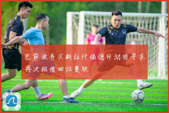 巴萨放弃买断拉什福德计划将寻求再次租借回归曼联