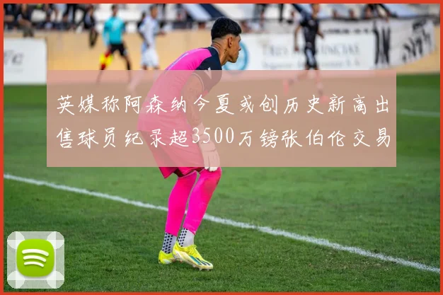 英媒称阿森纳今夏或创历史新高出售球员纪录超3500万镑张伯伦交易