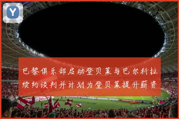 巴黎俱乐部启动登贝莱与巴尔科拉续约谈判并计划为登贝莱提升薪资待遇