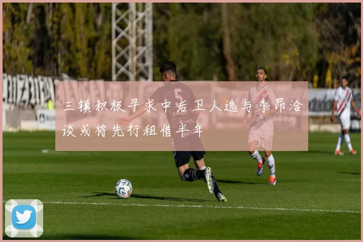 三镇积极寻求中后卫人选与李昂洽谈或将先行租借半年