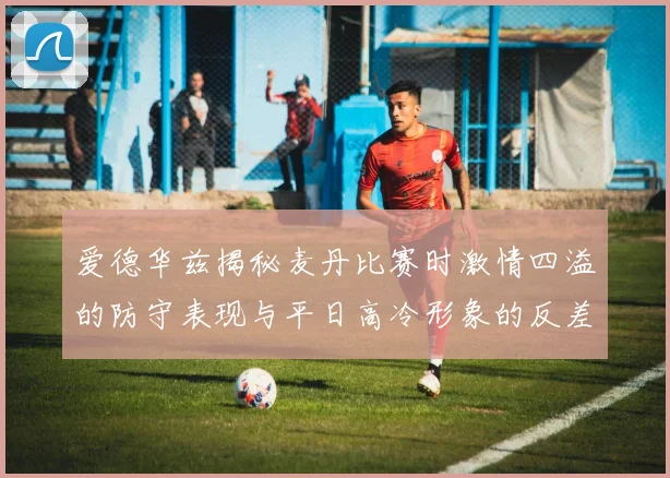 爱德华兹揭秘麦丹比赛时激情四溢的防守表现与平日高冷形象的反差