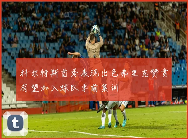 科尔特斯首秀表现出色弗里克赞赏有望加入球队季前集训