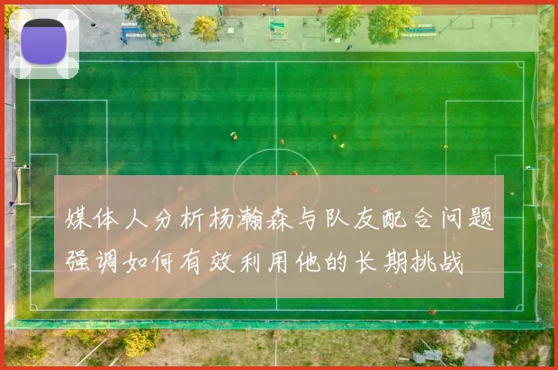 媒体人分析杨瀚森与队友配合问题强调如何有效利用他的长期挑战