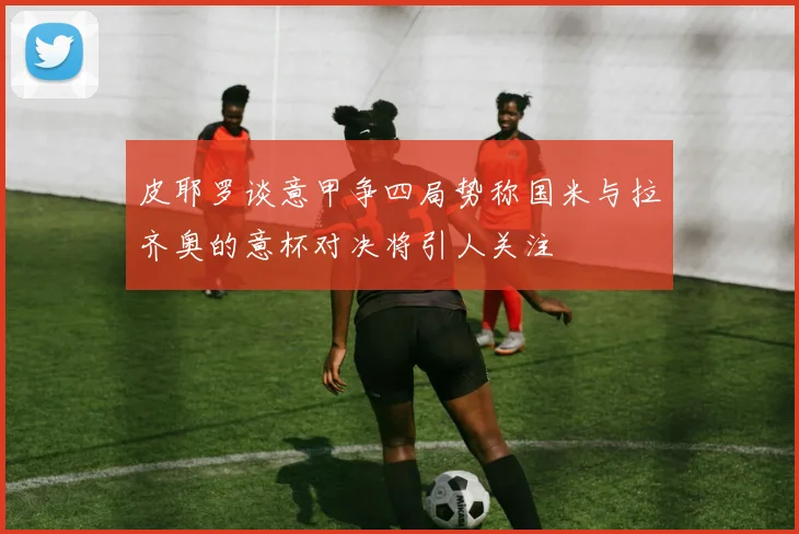皮耶罗谈意甲争四局势称国米与拉齐奥的意杯对决将引人关注