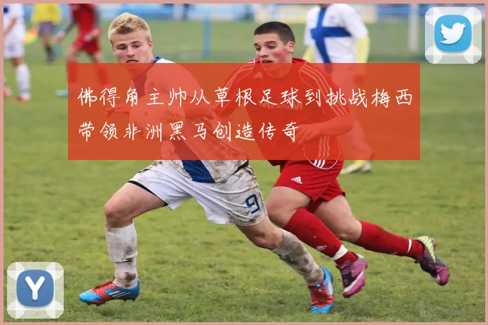 佛得角主帅从草根足球到挑战梅西带领非洲黑马创造传奇